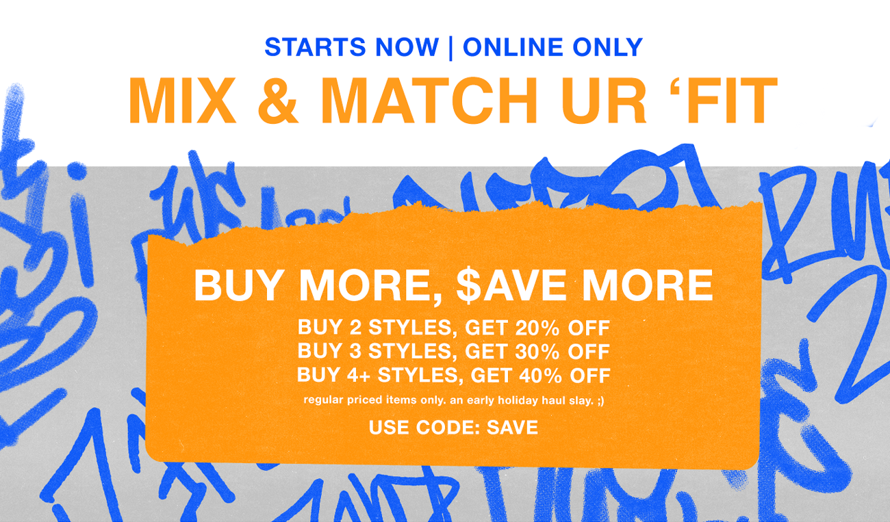 Starts Now | Online Only = Mix & Match Ur 'Fit. Buy More, Save More. Buy 2 styles, get 20% off. Buy 3 styles, get 30$ off. Buy 4+ styles, get 40% off. Regular priced items only, an early holiday haul stay. Use code: SAVE