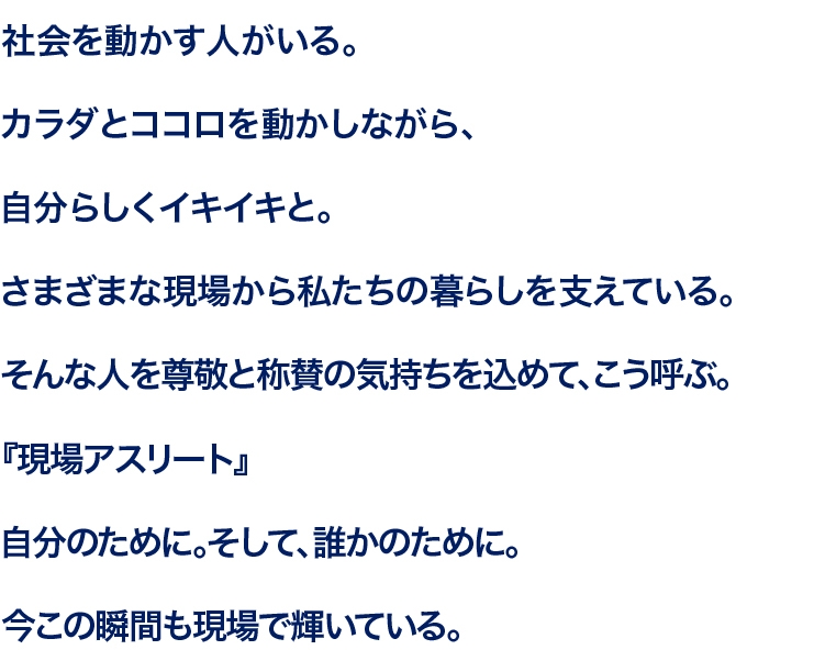 社会を動かす人がいる。カラダとココロを動かしながら、自分らしくイキイキと。さまざまな現場から私たちの暮らしを支えている。そんな人を尊敬と称賛の気持ちを込めて、こう呼ぶ。『現場アスリート』自分のために。そして、誰かのために。今この瞬間も現場で輝いている。