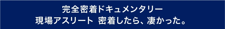 完全密着ドキュメンタリー 現場アスリート 密着したら、凄かった。