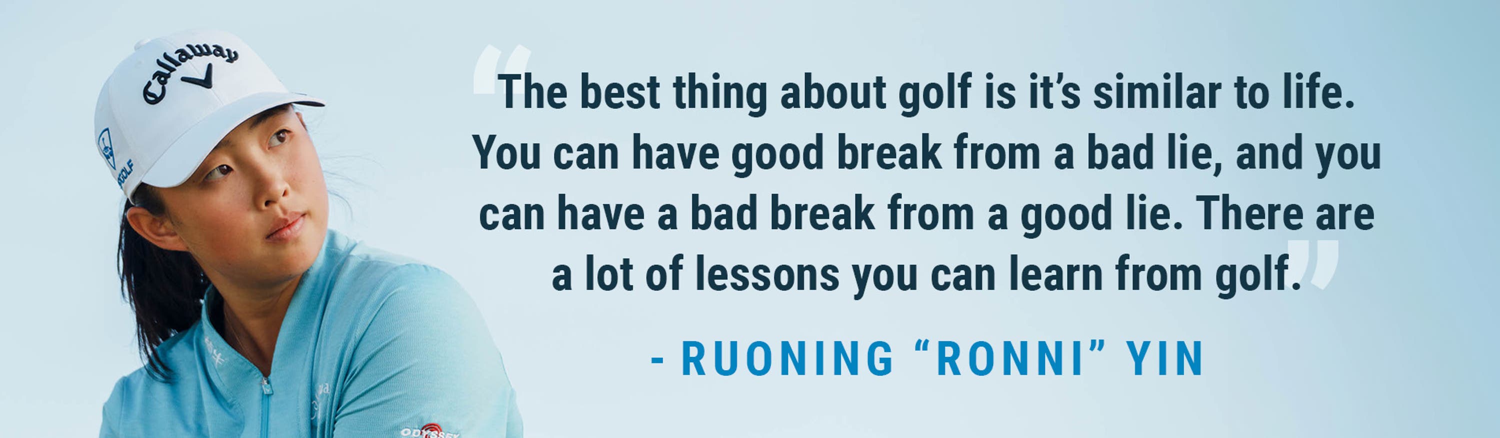 "The best thing about golf is it's similar to life. You can have a good break from a bad lie, and you can have a bad break for a good lie. There are a lot of lessons you can learn from golf." -Ruoning "Ronni" Yin