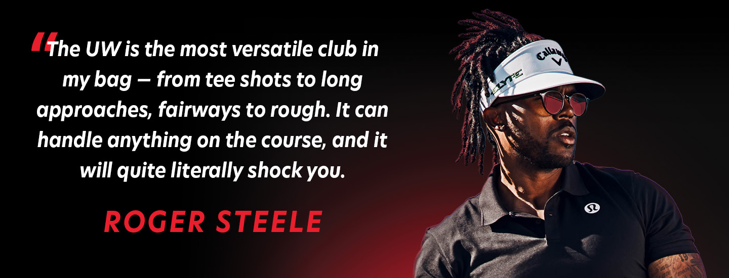 The UW is the most versatile club in my bag - from tee shots to long approaches, fairways to rough. It can handle anything on the course, and it will quite literally shock you. Roger Steele